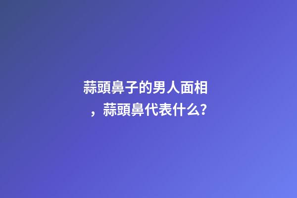 蒜頭鼻子的男人面相，蒜頭鼻代表什么？